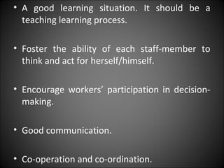 • A good learning situation. It should be a
teaching learning process.
• Foster the ability of each staff-member to
think and act for herself/himself.
• Encourage workers’ participation in decision-
making.
• Good communication.
• Co-operation and co-ordination.
 