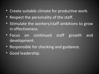 • Create suitable climate for productive work.
• Respect the personality of the staff.
• Stimulate the workers/staff ambitions to grow
in effectiveness.
• Focus on continued staff growth and
development.
• Responsible for checking and guidance.
• Good leadership.
 