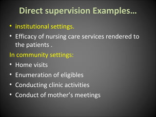 Direct supervision Examples…
• institutional settings.
• Efficacy of nursing care services rendered to
the patients .
In community settings:
• Home visits
• Enumeration of eligibles
• Conducting clinic activities
• Conduct of mother’s meetings
 