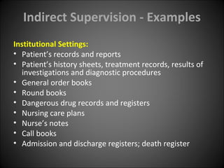 Indirect Supervision - Examples
Institutional Settings:
• Patient’s records and reports
• Patient’s history sheets, treatment records, results of
investigations and diagnostic procedures
• General order books
• Round books
• Dangerous drug records and registers
• Nursing care plans
• Nurse’s notes
• Call books
• Admission and discharge registers; death register
 