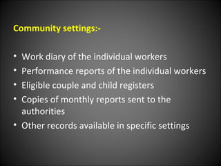 Community settings:-
• Work diary of the individual workers
• Performance reports of the individual workers
• Eligible couple and child registers
• Copies of monthly reports sent to the
authorities
• Other records available in specific settings
 