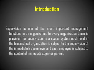 Introduction
Supervision is one of the most important management
functions in an organization. In every organization there is
provision for supervision. In a scalar system each level in
the hierarchical organization is subject to the supervision of
the immediately above level and each employee is subject to
the control of immediate superior person.
 