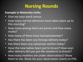 Nursing Rounds
Example in Maternity Units:
• Give me your ward census
• How many normal deliveries have taken place up to
this morning?
• How many among them are primis and how many
multis?
• How many of them have had episiotomies?
• Has there has been any forceps delivery today?
• Has there been any caesarean section today?
• Have the new babies been put to breast? How soon
after delivery did you put the newborns to breast?
• How many mothers are under observations? Show
them to me. Show me your observation charts on FHS.
 