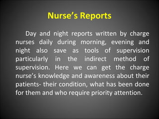 Nurse’s Reports
Day and night reports written by charge
nurses daily during morning, evening and
night also save as tools of supervision
particularly in the indirect method of
supervision. Here we can get the charge
nurse’s knowledge and awareness about their
patients- their condition, what has been done
for them and who require priority attention.
 