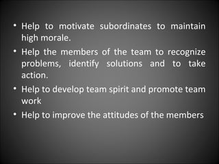 • Help to motivate subordinates to maintain
high morale.
• Help the members of the team to recognize
problems, identify solutions and to take
action.
• Help to develop team spirit and promote team
work
• Help to improve the attitudes of the members
 
