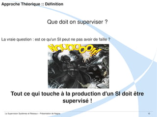 Approche Théorique :: Définition

Que doit on superviser ? 
La vraie question : est ce qu'un SI peut ne pas avoir de faille ?

Tout ce qui touche à la production d'un SI doit être 
supervisé !
La Supervision Systèmes et Réseaux – Présentation de Nagios

10

 