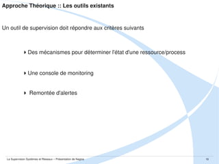 Approche Théorique :: Les outils existants

Un outil de supervision doit répondre aux critères suivants

Des mécanismes pour déterminer l'état d'une ressource/process

Une console / un dashboard de monitoring

 Remontée d'alertes

La Supervision Systèmes et Réseaux – Présentation de Nagios

19

 