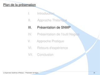 Présentation de SNMP :: Définition

Spécifications dans la RFC 1157 (rendant obsolète les RFCs 1067 et 1098) datant
de Mai 1990 et proposée par J. Case, M. Fedor, M. Schoffstall, J. Davin.
Définition sur Wikipédia : “Simple Network Management Protocol (SNMP), est un 
protocole de communication qui permet aux administrateurs réseau de gérer les 
équipements du réseau, superviser et de diagnostiquer des problèmes réseaux, 
matériels à distance”.
Plusieurs versions d'implémentation ( v1, v2, v3)
Comme  c'est  un  protocole  c'est  indépendant  de  la  plateforme  (Unix,  Linux, 
Windows...) et du type de l'équipement (serveurs, switchs, routeurs, machines à 
café...)

La Supervision Systèmes et Réseaux – Présentation de Nagios

25

 