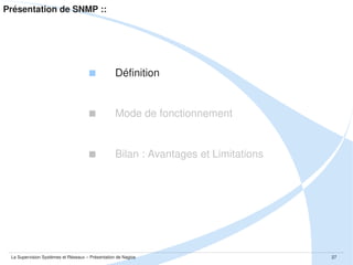 Présentation de SNMP :: Mode de fonctionnement

Ce protocole se base sur le principe d'une communication manager­agent.
Le manager polle les agents pour avoir des informations. 
Ces échanges se font en UDP sur le port 161.
Les agents peuvent d'eux mêmes envoyer des informations aux manager via SNMP.
Les échanges sont aussi en UDP et utilisent le port 162.

La Supervision Systèmes et Réseaux – Présentation de Nagios

27

 