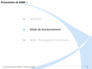 Présentation de SNMP :: Mode de fonctionnement
 Mais d'où proviennent ces informations ?

Des 
La MIB est la Management Information Base
La MIB contient les informations d'un système ou d'un équipement dans une 
base de données normalisée.
Cette base est organisée en arborescence et est accessible en lecture et en 
écriture.
C'est l'agent spécifique à la plateforme qui fait la traduction entre les informations 
SNMP et les MIBs.
Les entrées de cette base sont accessibles via des identifiants appelés OIDs. 

La Supervision Systèmes et Réseaux – Présentation de Nagios

29

 