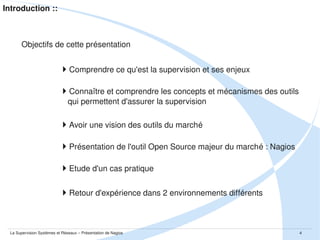 Introduction ::

Objectifs de cette présentation

Comprendre ce qu'est la supervision et ses enjeux 
Connaître et comprendre les concepts et mécanismes des outils 
    qui permettent d'assurer la supervision

Avoir une vision des outils du marché
Présentation de l'outil Open Source majeur du marché : Nagios
Etude d'un cas pratique
Retour d'expérience dans 2 environnements différents

La Supervision Systèmes et Réseaux – Présentation de Nagios

4

 