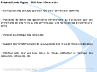 Présentation de Nagios :: Définition / Généralités
 Awards / Retour de la communauté
SourceForge Project of the month – 06/2005
SourceForge Community Awards “best or sysadmins tool” finalist – 2007
SourceForge Community Awards “best or sysadmins tool” – 2009 
Définie Nagios comme un “must have tool” – 2006
Place Nagios comme une des applications OpenSource les plus importantes
de tous les temps – 2007
Members Choice Award – 2007
Meilleure application de monitoring – 2008
Dans le Top 5 des outils Open Source de sécurité – 2007

Meilleure application de monitoring – 2008 et 2009
Meilleure application de monitoring – 2009
La Supervision Systèmes et Réseaux – Présentation de Nagios

41

 