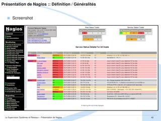 Présentation de Nagios :: Définition / Généralités
 Communauté et quelques chiffres
Communauté mondiale : évaluée à + de 250 000 utilisateurs
Sites dédiés
http://community.nagios.org : news et annonces [EN]
http://wiki.nagios.org : best practice, documentations officielles [EN]
http://www.monitoringexchange.org : repository officiel de plugins [EN]
­ plus de 2100 projets recensés
http://forums.monitoring­fr.org : forum de la communauté francaise [FR]
­ plus de 400 users
­ presque 40000 posts sur plus de 4000 threads

La Supervision Systèmes et Réseaux – Présentation de Nagios

42

 