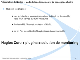 Présentation de Nagios :: Mode de fonctionnement :: NRPE et SNMP

 Nagios Remote Plugins Executor
 Composé de 2 éléments
un plugin : check_nrpe
un daemon Unix
 Porté sous Windows (sous le nom de NRPE­NT)
 Possibilité d'avoir les échanges over SSL
 Repose sur TCP et utilise nativement le port 5666

La Supervision Systèmes et Réseaux – Présentation de Nagios

50

 