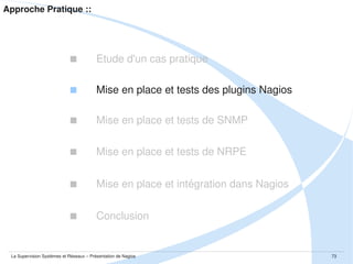 Approche Pratique :: Mise en place et tests de SNMP
 Installation par package
$ sudo apt-get install snmp snmpd

 Contenu du package
$ dpkg -L snmp
$ dpkg -L snmpd

 Configuration du daemon SNMP
$ sudo vim /etc/default/snmpd
$ sudo vim /etc/snmp/snmpd.conf

 Démarrage du daemon SNMP
$ sudo /etc/init.d/snmpd start
La Supervision Systèmes et Réseaux – Présentation de Nagios

73

 