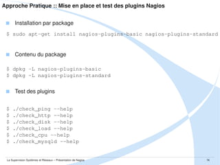 Approche Pratique :: Mise en place et tests de SNMP
 Exemple de snmpd.conf
$ cat /etc/snmp/snmpd.conf
trapsink 127.0.0.1
trap2sink 127.0.0.1
informsink 127.0.0.1
# definition des access list
com2sec LocalNet
127.0.0.1
com2sec Mynetwork
10.0.0.0/24

public
public

# definition des groupes pour les access list
group
ROGroup
v1
LocalNet
group
ROGroup
v1
Mynetwork
# definition des vues
view
tout
included

.1

# association vue groupe
access ROGroup
""
v1 noauth
La Supervision Systèmes et Réseaux – Présentation de Nagios

exact tout

none

none
74

 