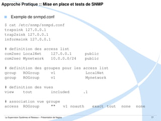 Approche Pratique :: Mise en place et tests de NRPE
 Installation par package côté hôte de supervision
$ sudo apt-get -O APT::Install-Recommends=0 install nagios-nrpe-plugin

 Contenu du package
$ dpkg -L nagios-nrpe-plugin

 Installation par package côté hôte à superviser
$ sudo apt-get -O APT::Install-Recommends=0 install nagios-nrpe-server

 Contenu du package
$ dpkg -L nagios-nrpe-server

La Supervision Systèmes et Réseaux – Présentation de Nagios

77

 
