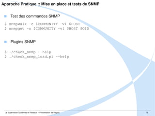 Approche Pratique :: Mise en place et tests de NRPE
 Côté de l'hôte à superviser – configuration de NRPE
$ sudo vim /etc/nagios/nrpe.cfg
$ sudo vim /etc/nagios/nrpe_local.cfg
$ sudo vim /etc/default/nagios-nrpe-server

 Côté de l'hôte à superviser – démarrage du daemon NRPE
$ sudo /etc/init.d/nagios-nrpe-server start

 Côté de l'hôte superviseur – utilisation de check_nrpe
$ ./check_nrpe -H $HOST -c $COMMANDE -a $ARGS

La Supervision Systèmes et Réseaux – Présentation de Nagios

78

 