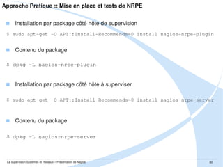 Approche Pratique :: Mise en place et tests de NRPE
 Exemple de /etc/nagios/nrpe_local.cfg
$ cat nagios/nrpe_local.cfg
# check de MySQL
# -------------# retrouver le script sur :
# http://www.monitoringexchange.org/inventory/Check-Plugins/Database/MySQL/check_mysqld
command[check_mysqld]=/usr/lib/nagios/plugins-perso/check_mysqld.pl -H 127.0.0.1 -u
"monitoring" -p 'monitoringpassword'
# check de la LOAD
# ---------------command[check_load]=/usr/lib/nagios/plugins/check_load -w 2,1.5,1.25 -c 3,2.5,2.1
# check DISK
# ---------command[check_disk_data]=/usr/lib/nagios/plugins/check_disk -w 10% -c 5% -p /data
command[check_disk_boot]=/usr/lib/nagios/plugins/check_disk -w 10% -c 5% -p /boot
command[check_disk_root]=/usr/lib/nagios/plugins/check_disk -w 10% -c 5% -p /
#command[check_disk_arg]=/usr/lib/nagios/plugins/check_disk -w 99% -c 5% -p $ARG1$
command[check_disk_arg]=/usr/lib/nagios/plugins/check_disk -w 10% -c 5% -p $ARG1$

La Supervision Systèmes et Réseaux – Présentation de Nagios

80

 
