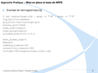 Approche Pratique :: Mise en place et intégration dans Nagios
 Installation par package
$ sudo apt-get install nagios3

 Contenu du package
$ dpkg -L nagios3

 Configuration générale de Nagios
$
$
$
$
$

sudo
sudo
sudo
sudo
sudo

vim
vim
vim
vim
vim

/etc/default/nagios3
/etc/nagios3/nagios.cfg
/etc/nagios3/cgi.cfg
/etc/nagios3/commands.cfg
/etc/nagios3/resource.cfg

La Supervision Systèmes et Réseaux – Présentation de Nagios

82

 