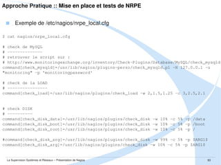 Approche Pratique :: Mise en place et intégration dans Nagios
 Configuration avancée de Nagios
$ sudo vim /etc/nagios3/conf.d/*

 Tester la configuration de Nagios
$ /usr/sbin/nagios3 -v /etc/nagios3/nagios.cfg

 Configuration du serveur Web pour l'interface de monitoring
$ sudo ln -s /etc/nagios3/apache2.conf /etc/apache2/site-available/nagios
$ sudo a2ensite nagios
$ sudo /etc/init.d/apache2 reload

 Démarrage du daemon Nagios
$ sudo /etc/init.d/nagios3 start

La Supervision Systèmes et Réseaux – Présentation de Nagios

83

 