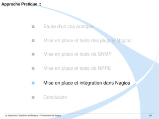 Approche Pratique ::



Etude d'un cas pratique



Mise en place et tests des plugins Nagios



Mise en place et tests de SNMP



Mise en place et tests de NRPE



Mise en place et intégration dans Nagios



Conclusion

La Supervision Systèmes et Réseaux – Présentation de Nagios

84

 