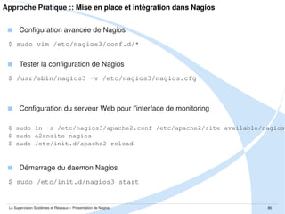 Plan de la présenation
I.

Introduction

II.

Approche Théorique

III.

Présentation de SNMP

IV.

Présentation de l'outil Nagios

V.

Approche Pratique

VI.

Retours d'expérience

VII.

Conclusion

La Supervision Systèmes et Réseaux – Présentation de Nagios

86

 