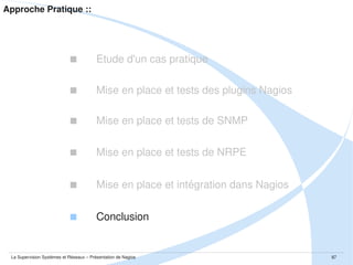 Conclusion ::
 Ce qu'il faut retenir

 Les outils de supervision sont donc aujourd'hui des outils indispensables à tout SI

 Ce sont des outils qui doivent évoluer en même temps que l'architecture

 Il n'y a jamais de solution de supervision toute faite, seules les méthodes d'approches
 
restent identiques

 Nagios est un outil qui peut aller au delà de la supervision et du reporting... cela ne
 
tient qu'à votre imagination et votre capacité à scripter

 Les concepts de remontée de l'information polling et heartbeat

 Les mécanismes de SNMP, la notion de MIBs et d'OID

La Supervision Systèmes et Réseaux – Présentation de Nagios

87

 