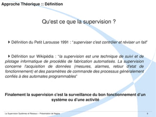 Approche Théorique :: Définition

Qu'est ce que la supervision ?

Définition du Petit Larousse 1991 : “superviser c'est contrôler et réviser un fait”
Définition  sur  Wikipédia  :  “la  supervision  est  une  technique  de  suivi  et  de 
pilotage  informatique  de  procédés  de  fabrication  automatisés.  La  supervision 
concerne  l'acquisition  de  données  (mesures,  alarmes,  retour  d'etat  de 
fonctionnement) et des paramètres de commande des processus généralement 
confiés à des automates programmables”

Finalement la supervision c'est la surveillance du bon fonctionnement d’un 
système ou d’une activité

La Supervision Systèmes et Réseaux – Présentation de Nagios

9

 