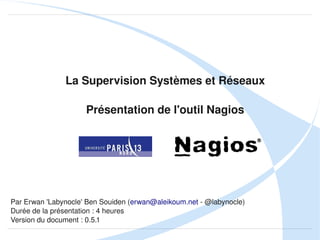 La Supervision Systèmes et Réseaux
Présentation de l'outil Nagios

Par Erwan 'Labynocle' Ben Souiden (erwan@aleikoum.net ­ @labynocle)
Durée de la présentation : 4 heures
Version du document : 0.5.3

 