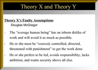 Theory X and Theory Y  Theory X’s Faulty Assumptions The “average human being” has an inborn dislike of work and will avoid it as much as possible. He or she must be “coerced, controlled, directed, threatened with punishment” to get the work done. He or she prefers to be led, avoids responsibility, lacks ambition, and wants security above all else.  Douglas McGregor 