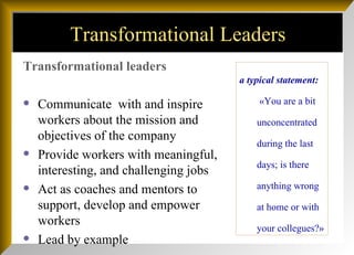 Transformational Leaders Transformational leaders Communicate  with and inspire workers about the mission and objectives of the company Provide workers with meaningful, interesting, and challenging jobs Act as coaches and mentors to support, develop and empower workers Lead by example  a typical statement:  «You are a bit unconcentrated during the last days; is there anything wrong at home or with your collegues?» 