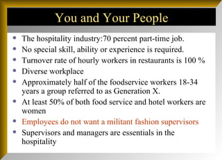 You and Your People The hospitality industry:70 percent part-time job. No special skill, ability or experience is required. Turnover rate of hourly workers in restaurants is 100 % Diverse workplace Approximately half of the foodservice workers 18-34 years a group referred to as Generation X. At least 50% of both food service and hotel workers are women Employees do not want a militant fashion supervisors Supervisors and managers are essentials in the hospitality 