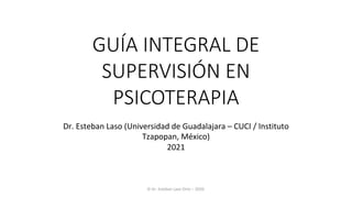 GUÍA INTEGRAL DE
SUPERVISIÓN EN
PSICOTERAPIA
Dr.	Esteban	Laso	(Universidad	de	Guadalajara	–	CUCI	/	Instituto	
Tzapopan,	México)
2021
©	Dr.	Esteban	Laso	Ortiz	–	2020.
 