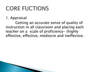 1. Appraisal
Getting an accurate sense of quality of
instruction in all classroom and placing each
teacher on a scale of proficiency- (highly
effective, effective, mediocre and ineffective.
 
