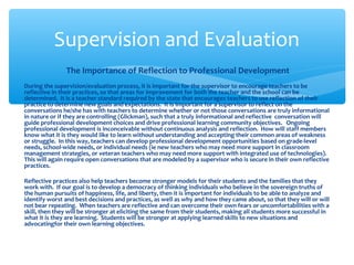 The Importance of Reflection to Professional Development
During the supervision/evaluation process, it is important for the supervisor to encourage teachers to be
reflective in their practices, so that areas for improvement for both the teacher and the school can be
determined. It is a teacher standard required by the state that encourages teachers to use reflection of their
practice to determine new goals and expectations. It is important for a supervisor to reflect on the
conversations he/she has with teachers to determine whether or not those conversations are truly informational
in nature or if they are controlling (Glickman), such that a truly informational and reflective conversation will
guide professional development choices and drive professional learning community objectives. Ongoing
professional development is inconceivable without continuous analysis and reflection. How will staff members
know what it is they would like to learn without understanding and accepting their common areas of weakness
or struggle. In this way, teachers can develop professional development opportunities based on grade-level
needs, school-wide needs, or individual needs (ie new teachers who may need more support in classroom
management strategies, or veteran teachers who may need more support with integrated use of technologies).
This will again require open conversations that are modeled by a supervisor who is secure in their own reflective
practices.
Reflective practices also help teachers become stronger models for their students and the families that they
work with. If our goal is to develop a democracy of thinking individuals who believe in the sovereign truths of
the human pursuits of happiness, life, and liberty, then it is important for individuals to be able to analyze and
identify worst and best decisions and practices, as well as why and how they came about, so that they will or will
not bear repeating. When teachers are reflective and can overcome their own fears or uncomfortabilities with a
skill, then they will be stronger at eliciting the same from their students, making all students more successful in
what it is they are learning. Students will be stronger at applying learned skills to new situations and
advocatingfor their own learning objectives.
Supervision and Evaluation
 