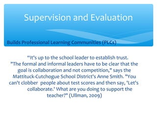 Builds Professional Learning Communities (PLCs)
“It's up to the school leader to establish trust.
"The formal and informal leaders have to be clear that the
goal is collaboration and not competition," says the
Mattituck-Cutchogue School District's Anne Smith. "You
can't clobber people about test scores and then say, 'Let's
collaborate.' What are you doing to support the
teacher?" (Ullman, 2009)
Supervision and Evaluation
 