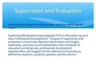 How does the Supervision/Evaluation process impact/guide
PLCs?
Supervision/Evaluation impacts/guides PLCs in the same way as it
does Professional Development. The goal of supervision and
evaluation is to provide objective observation and insight,
leadership, assurance to all stakeholders that standards of
education are being met, professional development
opportunities, and support for the objectives of learning as
defined by teachers, students, parents, and the district.
Supervision and Evaluation
 