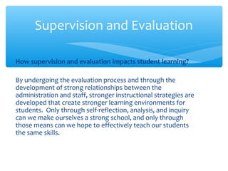 How supervision and evaluation impacts student learning?
By undergoing the evaluation process and through the
development of strong relationships between the
administration and staff, stronger instructional strategies are
developed that create stronger learning environments for
students. Only through self-reflection, analysis, and inquiry
can we make ourselves a strong school, and only through
those means can we hope to effectively teach our students
the same skills.
Supervision and Evaluation
 