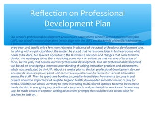 Reflection on Professional
Development Plan
Our school’s professional development decisions are based on the school’s unified improvement plan
(UIP), our school’s mission/objectives (which align with the UIP), and the trends of the district; however,
a professional development plan does not exist. Professional development is determined by the principal
every year, and usually only a few months/weeks in advance of the actual professional development days.
In talking with my principal about the matter, he stated that he has some ideas in his head about what
needs to be done, but leaves it open due to the last minute decisions and changes that come from the
district. He was happy to see that I was doing some work on culture, as that was one of his areas of
focus, so this year, that became our first professional development. Our last professional development
was based on developing a common understanding of writing instruction practices and assessments,
which was predicated by the UIP. About 2-3 weeks prior to this last professional development day, my
principal developed a power point with some focus questions and a format for vertical articulation
among the staff. Then he spent time booking a comedian from Kaiser Permanente to come in and
present about the importance of laughter to good health, downloaded some 80’s music to play for
breaks, solicited our school secretary to come in wearing multi-colored spandex to demo the exercise
bands the district was giving us, coordinated a soup lunch, and purchased fun snacks and decorations.
Last, he made copies of common writing assessment prompts that could be used school-wide for
teachers to vote on.
 