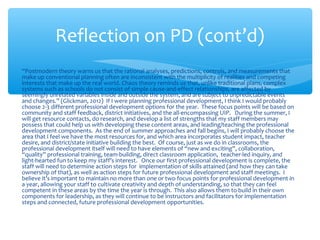 “Postmodern theory warns us that the rational analyses, predictions, controls, and measurements that
make up conventional planning often are inconsistent with the multiplicity of realities and competing
interests that make up the real world. Chaos theory reminds us that, unlike traditional plans, complex
systems such as schools do not consist of simple cause-and-effect relationships, are affected by
seemingly unrelated variables inside and outside the system, and are subject to unpredictable events
and changes.” (Glickman, 2012) If I were planning professional development, I think I would probably
choose 2-3 different professional development options for the year. These focus points will be based on
community and staff feedback, district initiatives, and the all-encompassing UIP. During the summer, I
will get resource contacts, do research, and develop a list of strengths that my staff members may
possess that could help us with developing these content areas, and leading/teaching the professional
development components. As the end of summer approaches and fall begins, I will probably choose the
area that I feel we have the most resources for, and which area incorporates student impact, teacher
desire, and district/state initiative building the best. Of course, just as we do in classrooms, the
professional development itself will need to have elements of “new and exciting”, collaboration,
“quality” professional training, team-building, direct classroom application, teacher-led inquiry, and
light-hearted fun to keep my staff’s interest. Once our first professional development is complete, the
staff will need to determine action steps for implementation of skills attained (and how they can take
ownership of that), as well as action steps for future professional development and staff meetings. I
believe it’s important to maintain no more than one or two focus points for professional development in
a year, allowing your staff to cultivate creativity and depth of understanding, so that they can feel
competent in these areas by the time the year is through. This also allows them to build in their own
components for leadership, as they will continue to be instructors and facilitators for implementation
steps and connected, future professional development opportunities.
Reflection on PD (cont’d)
 