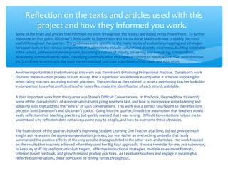 Some of the texts and articles that informed my work throughout the project are stated in this PowerPoint. To further
elaborate on that point, Glickman’s Basic Guide to SuperVision and Instructional Leadership was probably the most
useful throughout the quarter. The guidelines were specific to the many facets of evaluation, mapping out strategies
for supervisors in the various components of leadership to include cultural and diversity awareness, building leadership
in the school, professional development, becoming a culture of inquiry, observing and evaluating, collaboration,
developing communication styles, classifying communication strategies according to need (ie directive, non0directive,
etc.), and how to overcome the staid stereotypes and practices associated with schools and education.
Another important text that influenced this work was Danielson’s Enhancing Professional Practice. Danielson’s work
chunked the evaluation process in such as way, that a supervisor would know exactly what it is he/she is looking for
when rating teachers according to their practices. The specifics as they related to what a developing teacher looks like
in comparison to a what proficient teacher looks like, made the identification of each strand, palatable.
A third important work from the quarter was Stone’s Difficult Conversations. In this book, I learned how to identify
some of the characteristics of a conversation that is going nowhere fast, and how to incorporate some listening and
speaking skills that address the “why’s” of such conversations. This work was a perfect touchpoint to the reflections
pieces in both Danielson’s and Glickman’s books. Going into the quarter, I made the assumption that teachers would
easily reflect on their teaching practices, but quickly realized that I was wrong. Difficult Conversations helped me to
understand why reflection does not always come easy to people, and how to overcome these obstacles.
The fourth book of the quarter, Pollock’s Improving Student Learning One Teacher at a Time, did not provide much
insight as it relates to the supervision/evaluation process, but was rather an overarching umbrella that nicely
summarized the positive effects of the very specific strategies listed in the other texts and articles. Her work focused
on the results that teachers achieved when they used her Big Four approach. It was a reminder for me, as a supervisor,
to keep my staff focused on curriculum targets, effective instructional strategies, multiple assessment formats,
criterion-based feedback, and growth-related grading practices. As I evaluate teachers and engage in meaningful,
reflective conversations, these points will be driving forces throughout.
Reflection on the texts and articles used with this
project and how they informed you work.
 
