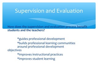 How does the supervision and evaluation process benefit
students and the teachers?
*guides professional development
*builds professional learning communities
around professional development
objectives
*improves instructional practices
*improves student learning
Supervision and Evaluation
 