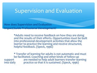 How does Supervision and Evaluation
Impact/Guide Professional Development?
*Adults need to receive feedback on how they are doing
and the results of their efforts. Opportunities must be built
into professional development activities that allow the
learner to practice the learning and receive structured,
helpful feedback. (Speck, 1996)
* Transfer of learning for adults is not automatic and must
be facilitated. Coaching and other kinds of follow-up
support are needed to help adult learners transfer learning
into daily practice so that it is sustained. (Speck, 1996)
Supervision and Evaluation
 