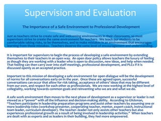 The Importance of a Safe Environment to Professional Development
Just as teachers strive to create safe and welcoming environments in their classrooms, so must
supervisors strive to create the same environment for teachers. We teach our students to be
comfortable taking risks, to be themselves, and to make mistakes in an environment that encourages
learning from those mistakes. Teachers deserve the same level of encouragement and understanding.
It is important for supervisors to begin the process of developing a safe environment by extending
themselves to their teachers in an open way. An open door policy allows teachers the luxury of feeling
as though they are working with a leader who is open to discussion, new ideas, and help when needed.
That feeling can then carry over into staff meetings, professional development, and PLCs if it is
discussed openly as an accepted practice.
Important to this mission of developing a safe environment for open dialogue will be the development
of norms for all conversations early on in the year. Once these are agreed upon, successful
conversations can occur that allow for risk taking, acceptance of others’ ideas that may be different
from our own, and respect for each other as professionals. We are now working at the highest level of
collegiality, working towards common goals and reinventing who we are and what we do.
A safe work environment then moves to the next phase of development as a supervisor or leader is not
viewed as a “power” with all the influence and decision-making ability. According to Glickman,
“Teachers participate in leadership preparation programs and assist other teachers by assuming one or
more leadership roles (workshop presenter, cooperating teacher, mentor, expert coach, instructional
team leader, curriculum developer). The teacher–leader not only assists other teachers but also
experiences professional growth as a result of being involved in leadership activities.” When teachers
are dealt with as experts and as leaders in their building, they feel more empowered.
Supervision and Evaluation
 