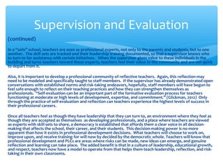 (continued)
In a “safe” school, teachers are seen as professional experts, not only to the parents and students, but to one
another. The skill sets are tracked and their leadership training documented, so that a supervisor knows who
to turn to for assistance with certain initiatives. When the supervisor gives value to these individuals in the
building and turns teachers toward those experts, teachers feel their value to the community and are not quick
to depart from it.
Also, it is important to develop a professional community of reflective teachers. Again, this reflection may
need to be modeled and specifically taught to staff members. If the supervisor has already demonstrated open
conversations with established norms and risk-taking endeavors, hopefully, staff members will have begun to
feel safe enough to reflect on their teaching practices and how they can strengthen themselves as
professionals. “Self-evaluation can be an important part of the formative evaluation process for teachers
functioning at moderate or high levels of development, expertise, and commitment.” (Glickman, 2012) Only
through the practice of self-evaluation and reflection can teachers experience the highest levels of success in
their professional careers.
Once all teachers feel as though they have leadership that they can turn to, an environment where they feel as
though they are accepted as themselves as developing professionals, and a place where teachers are viewed
as experts with skill sets to share, a democracy is established that affords them a clear voice in all decision-
making that affects the school, their career, and their students. This decision-making power is no more
apparent than how it exists in professional development decisions. What teachers will choose to work on,
improve upon, and receive training for will now by decided by the democratic whole. Teachers will know that
professional development and PLCs are areas where risks can be made, new ideas can emerge, and genuine
reflection and learning can take place. The added benefit is that in a culture of leadership, educational growth,
and respect, teachers now have a model to operate from that helps them teach leadership, reflection, and risk-
taking in their own classrooms.
Supervision and Evaluation
 