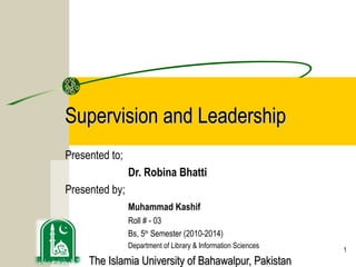 Supervision and Leadership
Presented to;
                Dr. Robina Bhatti
Presented by;
                Muhammad Kashif
                Roll # - 03
                Bs, 5th Semester (2010-2014)
                Department of Library & Information Sciences   1
     The Islamia University of Bahawalpur, Pakistan
 