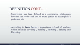 DEFINITION CONT…..
 Supervision has been defined as a cooperative relationship
between the leader and one or more person to accomplish a
particular job.
 According to Jean Barret , supervision is kind of teaching
which involves advising , helping , inspiring , leading and
liberating.
NIDHI TRIPATHI KGMU 6/9/2020 10
 