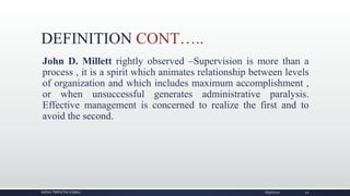DEFINITION CONT…..
John D. Millett rightly observed –Supervision is more than a
process , it is a spirit which animates relationship between levels
of organization and which includes maximum accomplishment ,
or when unsuccessful generates administrative paralysis.
Effective management is concerned to realize the first and to
avoid the second.
NIDHI TRIPATHI KGMU 6/9/2020 12
 