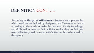 DEFINITION CONT…..
According to Margaret Williamson – Supervision is process by
which workers are helped by designated staff member to learn
according to the needs to make the best use of their knowledge
and skills and to improve their abilities so that they do their job
more effectively and increase satisfaction to themselves and to
the agency.
NIDHI TRIPATHI KGMU 6/9/2020 13
 